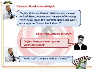 Once cast, Novak acknowledged:

  “Before shooting started Hitchcock sent me over
  to Edith Head, who showed me a set of drawings.
  When I saw them, the very first thing I said was “I
  am sorry I don’t wear black shoes”.”.


                Edith Head (costume designer):

     “Alfred Hitchcock wants you to
     wear these shoes”



     “And I said “I am sure he doesn’t mind””
 