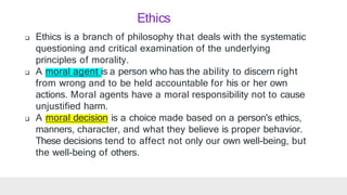  Ethics is a branch of philosophy that deals with the systematic
questioning and critical examination of the underlying
principles of morality.
 A moral agent is a person who has the ability to discern right
from wrong and to be held accountable for his or her own
actions. Moral agents have a moral responsibility not to cause
unjustified harm.
moral decision
 A is a choice made based on a person's ethics,
manners, character, and what they believe is proper behavior.
These decisions tend to affect not only our own well-being, but
the well-being of others.
Ethics
 
