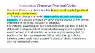 Practical Choice – a choice which is borne out of psychological and
emotional considerations.
 Practical choices are made when confronted with the actual
situation, and usually affected by psychological aspect of the person
embroiled in the moral situation or dilemma.
For instance, psychological and emotional stress and lack of time to
deliberate during an actual moral situation may affect a person’s
moral decision in that situation. A person may be so engulfed by
emotions that he may sometimes fail to make the right choice.
Likewise, stress could make a person’s practical choice inconsistent
with his intellectual choice.
Intellectual Choicevs. Practical Choice
 