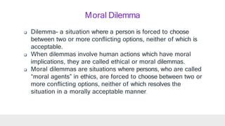 Moral Dilemma
 Dilemma- a situation where a person is forced to choose
between two or more conflicting options, neither of which is
acceptable.
 When dilemmas involve human actions which have moral
implications, they are called ethical or moral dilemmas.
 Moral dilemmas are situations where persons, who are called
“moral agents” in ethics, are forced to choose between two or
more conflicting options, neither of which resolves the
situation in a morally acceptable manner.
 