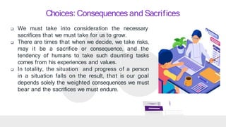 Choices: Consequences and Sacrifices
 We must take into consideration the necessary
sacrifices that we must take for us to grow.
 There are times that when we decide, we take risks,
may it be a sacrifice or consequence, and the
tendency of humans to take such daunting tasks
comes from his experiences and values.
 In totality, the situation and progress of a person
in a situation falls on the result, that is our goal
depends solely the weighted consequences we must
bear and the sacrifices we must endure.
 