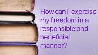 How canI exercise
my freedomin a
responsible and
beneficial
manner?
 