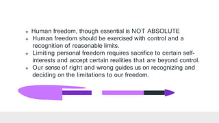  Human freedom, though essential is NOT ABSOLUTE
 Human freedom should be exercised with control and a
recognition of reasonable limits.
 Limiting personal freedom requires sacrifice to certain self-
interests and accept certain realities that are beyond control.
 Our sense of right and wrong guides us on recognizing and
deciding on the limitations to our freedom.
 