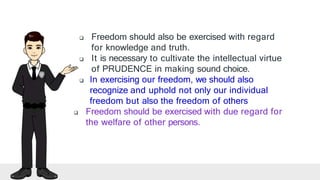  Freedom should also be exercised with regard
for knowledge and truth.
 It is necessary to cultivate the intellectual virtue
of PRUDENCE in making sound choice.
 In exercising our freedom, we should also
recognize and uphold not only our individual
freedom but also the freedom of others
 Freedom should be exercised with due regard for
the welfare of other persons.
 