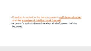  Freedom is rooted in the human person’s self determination
and the exercise of intellect and free will.
 A person’s actions determine what kind of person he/ she
becomes.
 