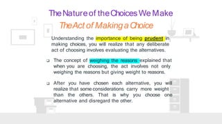 TheNatureof theChoicesWe Make
Understanding the importance of being prudent in
making choices, you will realize that any deliberate
act of choosing involves evaluating the alternatives.
weighing the reasons
 The concept of explained that
when you are choosing, the act involves not only
weighing the reasons but giving weight to reasons.
 After you have chosen each alternative, you will
realize that some considerations carry more weight
than the others. That is why you choose one
alternative and disregard the other.
TheAct of MakingaChoice
 