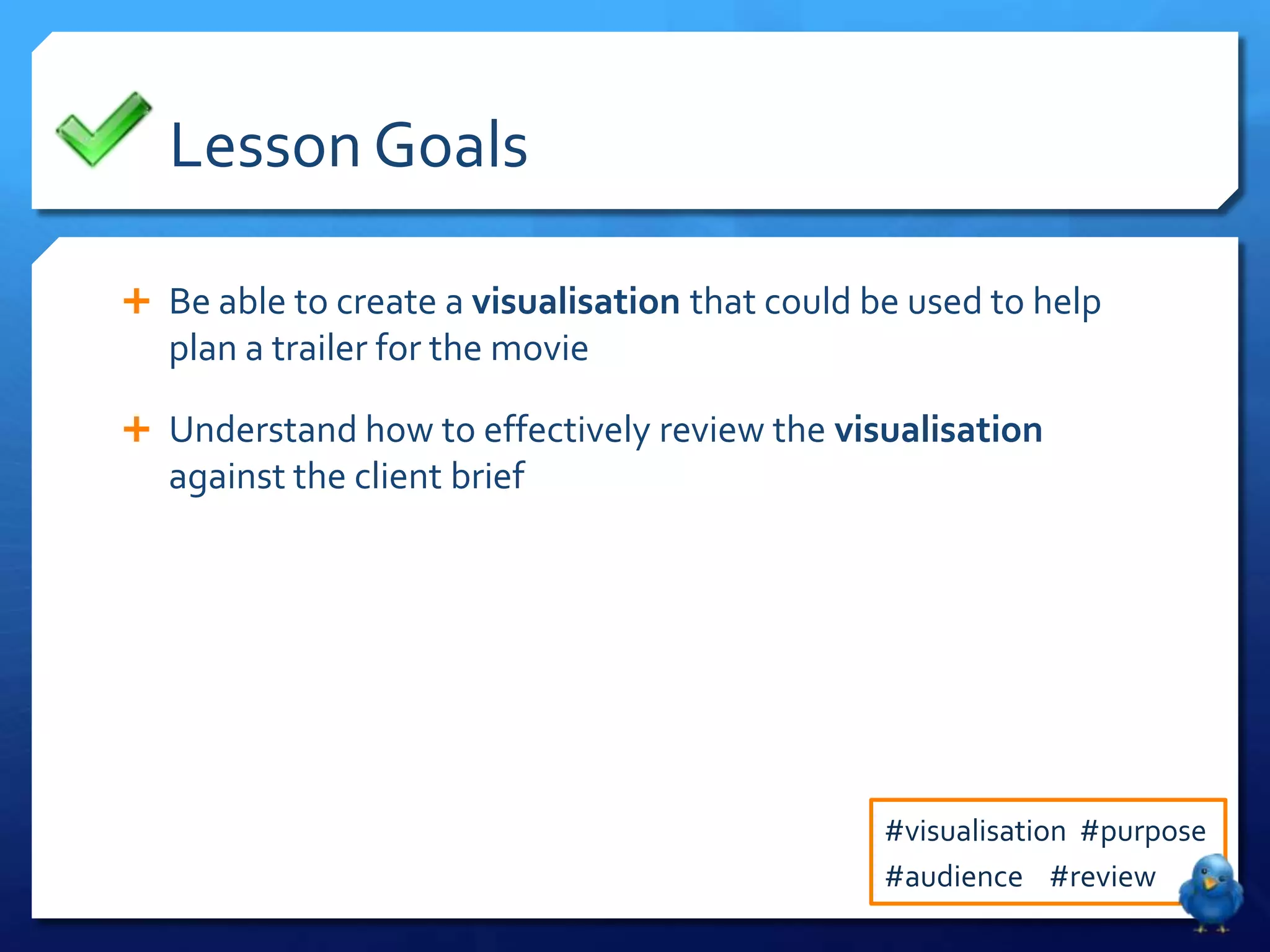Lesson Goals

 Be able to create a visualisation that could be used to help
   plan a trailer for the movie

 Understand how to effectively review the visualisation
   against the client brief




                                                #visualisation #purpose
                                                #audience #review
 