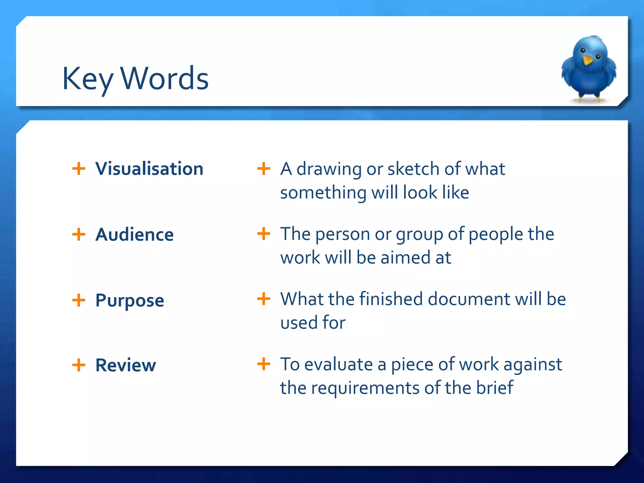 Key Words

 Visualisation    A drawing or sketch of what
                    something will look like

 Audience         The person or group of people the
                    work will be aimed at

 Purpose          What the finished document will be
                    used for

 Review           To evaluate a piece of work against
                    the requirements of the brief
 
