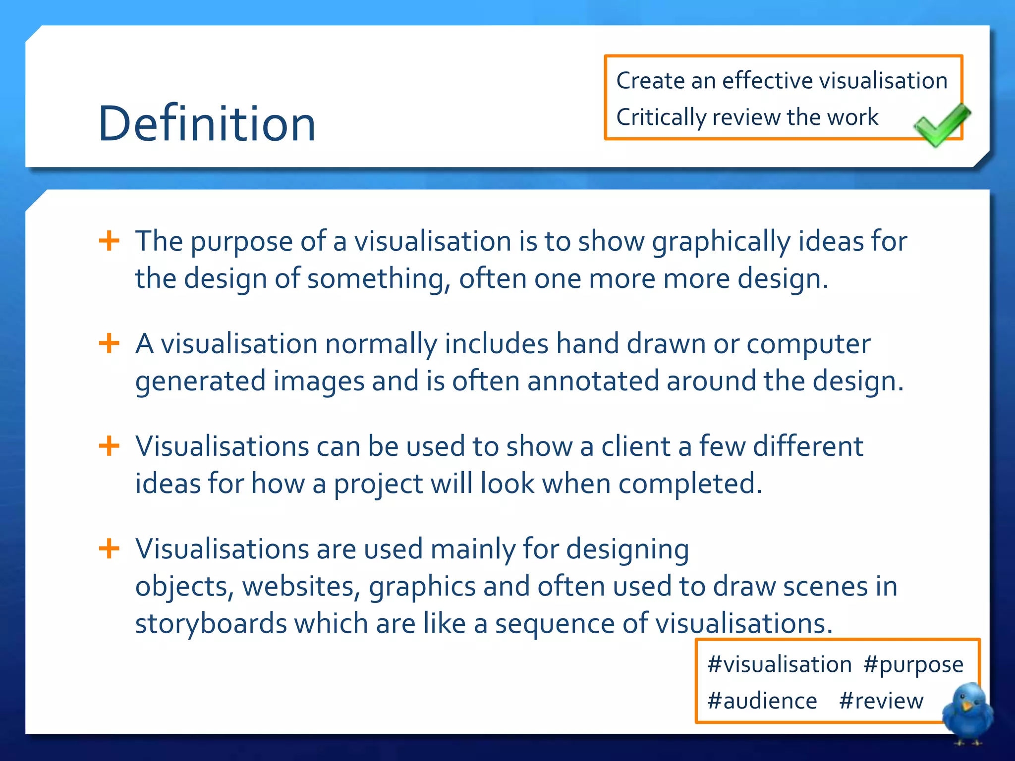 Create an effective visualisation

Definition                               Critically review the work



 The purpose of a visualisation is to show graphically ideas for
   the design of something, often one more more design.

 A visualisation normally includes hand drawn or computer
   generated images and is often annotated around the design.

 Visualisations can be used to show a client a few different
   ideas for how a project will look when completed.

 Visualisations are used mainly for designing
   objects, websites, graphics and often used to draw scenes in
   storyboards which are like a sequence of visualisations.
                                                  #visualisation #purpose
                                                  #audience #review
 