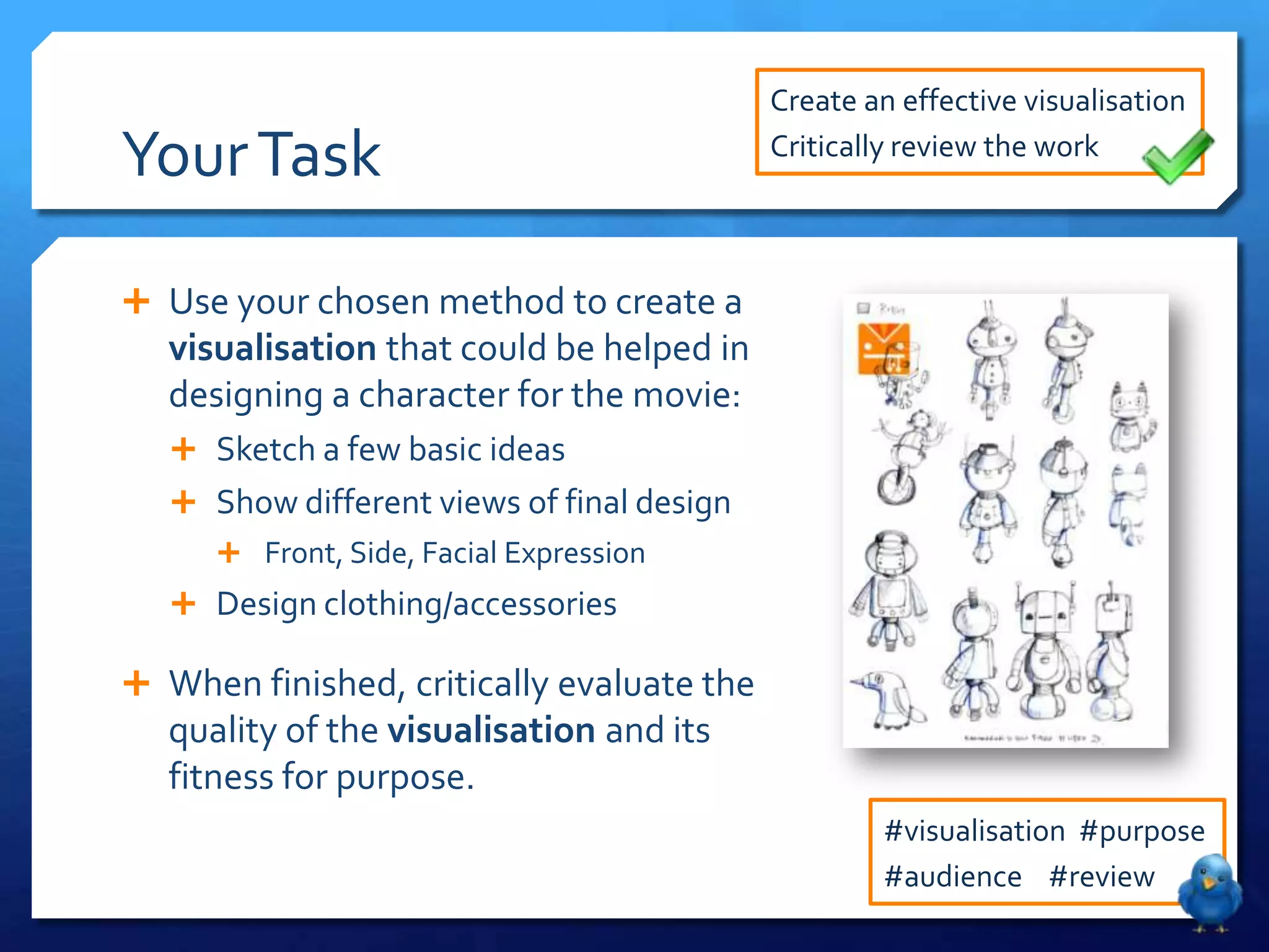 Create an effective visualisation

Your Task                                   Critically review the work



 Use your chosen method to create a
   visualisation that could be helped in
   designing a character for the movie:
    Sketch a few basic ideas
    Show different views of final design
       Front, Side, Facial Expression
    Design clothing/accessories

 When finished, critically evaluate the
   quality of the visualisation and its
   fitness for purpose.
                                                    #visualisation #purpose
                                                    #audience #review
 