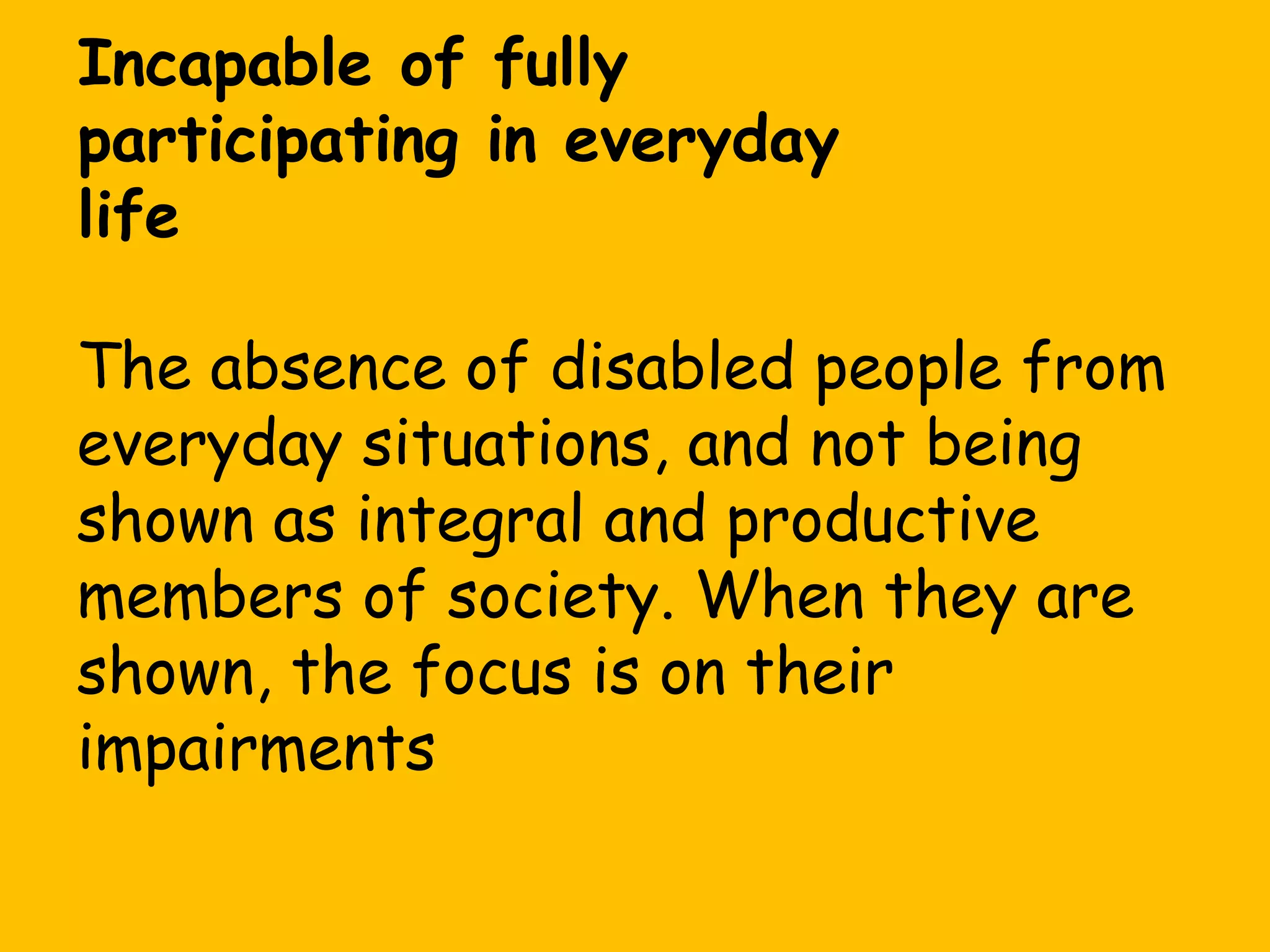 Incapable of fully
participating in everyday
life
The absence of disabled people from
everyday situations, and not being
shown as integral and productive
members of society. When they are
shown, the focus is on their
impairments

 