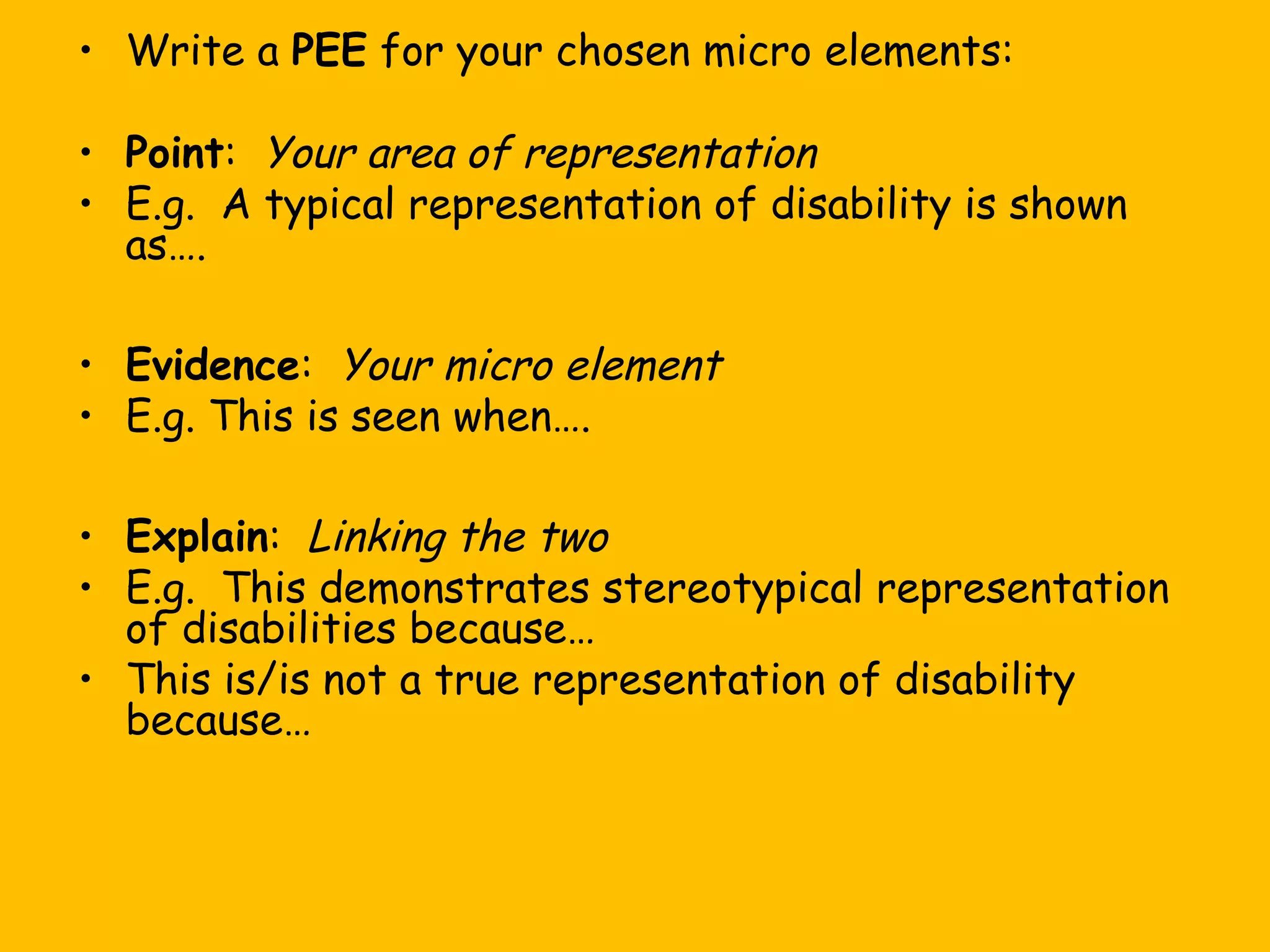 • Write a PEE for your chosen micro elements:
• Point: Your area of representation
• E.g. A typical representation of disability is shown
as….
• Evidence: Your micro element
• E.g. This is seen when….
• Explain: Linking the two
• E.g. This demonstrates stereotypical representation
of disabilities because…
• This is/is not a true representation of disability
because…

 