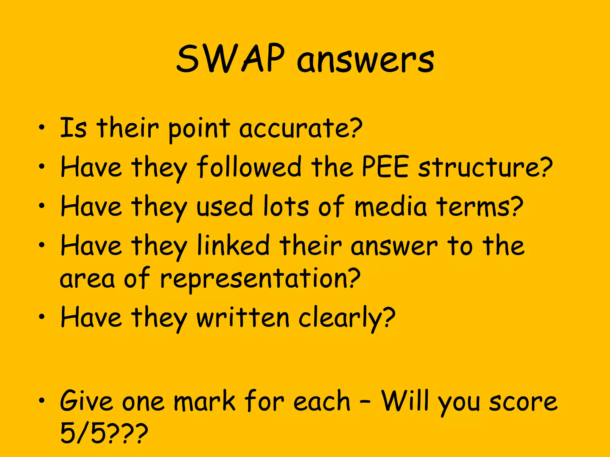 SWAP answers
Is their point accurate?
Have they followed the PEE structure?
Have they used lots of media terms?
Have they linked their answer to the
area of representation?
• Have they written clearly?
•
•
•
•

• Give one mark for each – Will you score
5/5???

 
