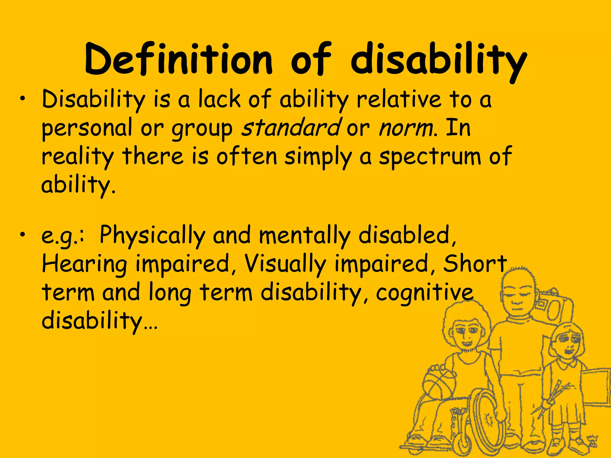 Definition of disability

• Disability is a lack of ability relative to a
personal or group standard or norm. In
reality there is often simply a spectrum of
ability.
• e.g.: Physically and mentally disabled,
Hearing impaired, Visually impaired, Short
term and long term disability, cognitive
disability…

 