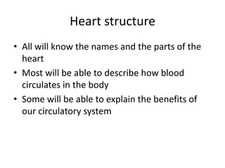 Heart structure
• All will know the names and the parts of the
  heart
• Most will be able to describe how blood
  circulates in the body
• Some will be able to explain the benefits of
  our circulatory system
 