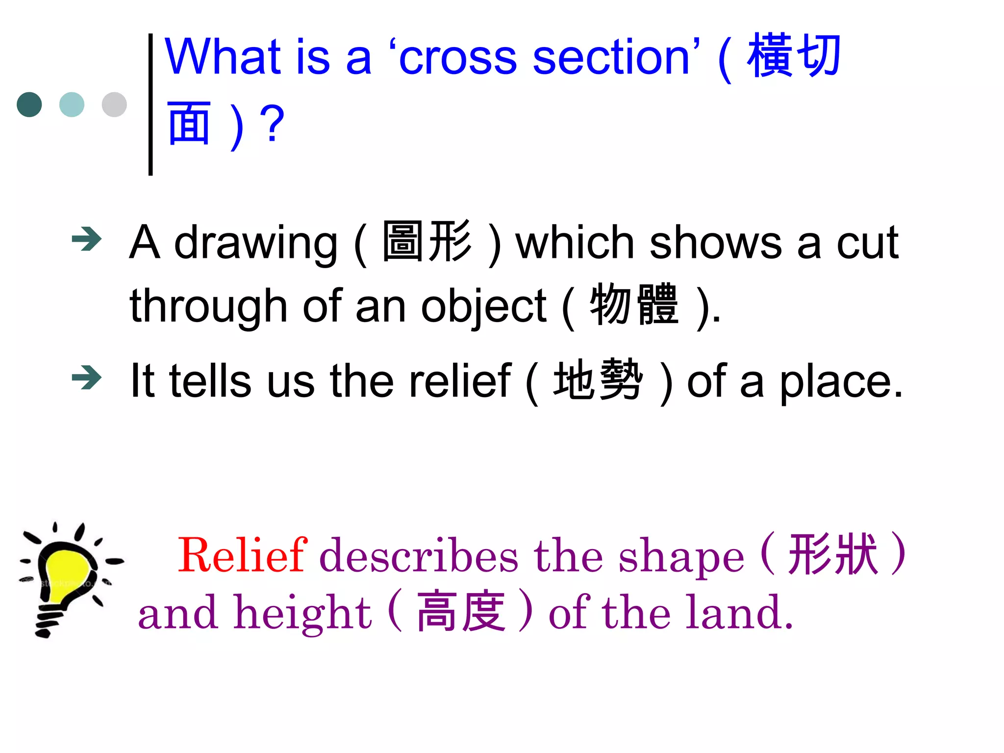 A drawing ( 圖形 ) which shows a cut through of an object ( 物體 ). It tells us the relief ( 地勢 ) of a place. What is a ‘cross section’ ( 橫切面 ) ? Relief describes the shape ( 形狀 ) and height ( 高度 ) of the land.