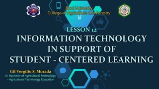LESSON 12
INFORMATION TECHNOLOGY
IN SUPPORT OF
STUDENT - CENTERED LEARNING
Bicol University
College of Agriculture and Forestry
Gil Vergilio S. Morada
III- Bachelor of Agricultural Technology
– Agricultural Technology Education
 