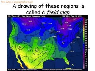 Aim: What is a topographic map?

          A drawing of these regions is
               called a field map.
      Isolines connect points of equal value.
        Isolines of temperature are called
      Isotherms.

      Isolines of equal air pressure are called
      Isobars (the Bar is a metric measurement
      of pressure)
 