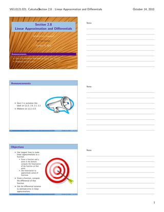V63.0121.021, CalculusSection 2.8 : Linear Approximation and Diﬀerentials
                       I                                                                                                   October 14, 2010



                                                                                                                   Notes
                   Section 2.8
      Linear Approximation and Diﬀerentials

                                    V63.0121.021, Calculus I

                                           New York University


                                          October 14, 2010



 Announcements

       Quiz 2 in recitation this week on §§1.5, 1.6, 2.1, 2.2
       Midterm on §§1.1–2.5




 Announcements
                                                                                                                   Notes




          Quiz 2 in recitation this
          week on §§1.5, 1.6, 2.1, 2.2
          Midterm on §§1.1–2.5




  V63.0121.021, Calculus I (NYU)   Section 2.8 Linear Approximation and Diﬀerentials   October 14, 2010   2 / 27




 Objectives
                                                                                                                   Notes
          Use tangent lines to make
          linear approximations to a
          function.
                 Given a function and a
                 point in the domain,
                 compute the linearization
                 of the function at that
                 point.
                 Use linearization to
                 approximate values of
                 functions
          Given a function, compute
          the diﬀerential of that
          function
          Use the diﬀerential notation
          to estimate error in linear
          approximations.
  V63.0121.021, Calculus I (NYU)   Section 2.8 Linear Approximation and Diﬀerentials   October 14, 2010   3 / 27




                                                                                                                                          1
 