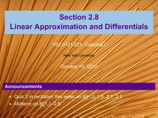 Section 2.8
 Linear Approximation and Differentials

                      V63.0121.021, Calculus I

                           New York University


                          October 14, 2010



Announcements

   Quiz 2 in recitation this week on §§1.5, 1.6, 2.1, 2.2
   Midterm on §§1.1–2.5

                                                 .   .   .   .   .   .
 