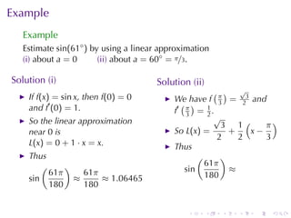 Example
   Example
   Estimate sin(61◦ ) by	using	a	linear	approximation
   (i) about a = 0      (ii) about a = 60◦ = π/3.

Solution	(i)                          Solution	(ii)
                                                       ( ) √
    If f(x) = sin x, then f(0) = 0         We	have f π = 23 and
    and f′ (0) = 1.                          ( )        3
                                           f′ π = 1 .
                                              3      2
                                                       √
    So	the	linear	approximation                          3 1(     π)
    near 0 is                              So L(x) =       +   x−
                                                        2    2    3
    L(x) = 0 + 1 · x = x.                  Thus
    Thus                                          (      )
        (     )                                     61π
          61π     61π                         sin          ≈
    sin         ≈     ≈ 1.06465                     180
          180     180


                                               .      .   .   .   .   .
 