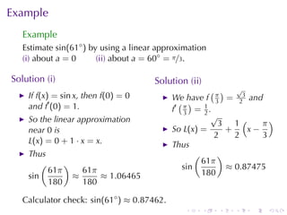 Example
   Example
   Estimate sin(61◦ ) by	using	a	linear	approximation
   (i) about a = 0      (ii) about a = 60◦ = π/3.

Solution	(i)                          Solution	(ii)
                                                        ( ) √
    If f(x) = sin x, then f(0) = 0          We	have f π = 23 and
    and f′ (0) = 1.                           ( )        3
                                            f′ π = 1 .
                                               3      2
                                                        √
    So	the	linear	approximation                           3 1(      π)
    near 0 is                               So L(x) =       +    x−
                                                         2    2     3
    L(x) = 0 + 1 · x = x.                   Thus
    Thus                                           (      )
        (     )                                      61π
          61π     61π                          sin          ≈ 0.87475
    sin         ≈     ≈ 1.06465                      180
          180     180

   Calculator	check: sin(61◦ ) ≈ 0.87462.
                                               .      .   .   .   .   .
 