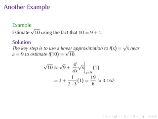Another	Example

  Example
             √
  Estimate       10 using	the	fact	that 10 = 9 + 1.

  Solution                                                    √
  The	key	step	is	to	use	a	linear	approximation	to f(x) =
                              √                                   x near
  a = 9 to	estimate f(10) = 10.
                     √          √d√
                         10 ≈       9+x     (1)
                                 dx     x=9
                                1         19
                           =3+     (1 ) =     ≈ 3.167
                               2·3         6




                                                  .   .   .        .   .   .
 
