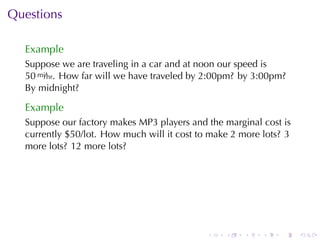 Questions

  Example
  Suppose	we	are	traveling	in	a	car	and	at	noon	our	speed	is
  50 mi/hr. How	far	will	we	have	traveled	by	2:00pm? by	3:00pm?
  By	midnight?

  Example
  Suppose	our	factory	makes	MP3	players	and	the	marginal	cost	is
  currently	$50/lot. How	much	will	it	cost	to	make	2	more	lots? 3
  more	lots? 12	more	lots?




                                             .   .   .    .   .     .
 