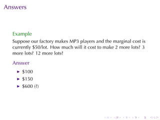 Answers



  Example
  Suppose	our	factory	makes	MP3	players	and	the	marginal	cost	is
  currently	$50/lot. How	much	will	it	cost	to	make	2	more	lots? 3
  more	lots? 12	more	lots?

  Answer
      $100
      $150
      $600	(?)




                                             .   .   .    .   .     .
 