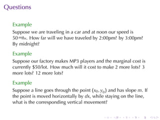 Questions

  Example
  Suppose	we	are	traveling	in	a	car	and	at	noon	our	speed	is
  50 mi/hr. How	far	will	we	have	traveled	by	2:00pm? by	3:00pm?
  By	midnight?

  Example
  Suppose	our	factory	makes	MP3	players	and	the	marginal	cost	is
  currently	$50/lot. How	much	will	it	cost	to	make	2	more	lots? 3
  more	lots? 12	more	lots?

  Example
  Suppose	a	line	goes	through	the	point (x0 , y0 ) and	has	slope m. If
  the	point	is	moved	horizontally	by dx, while	staying	on	the	line,
  what	is	the	corresponding	vertical	movement?


                                               .    .    .   .    .      .
 