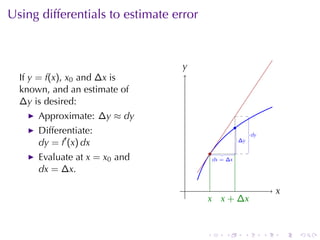 Using	differentials	to	estimate	error



                                 y
                                 .
  If y = f(x), x0 and ∆x is
  known, and	an	estimate	of
  ∆y is	desired:
      Approximate: ∆y ≈ dy
                                                        .
      Differentiate:                                                .
                                                                    dy
      dy = f′ (x) dx                                        .
                                                            ∆y

                                            .
      Evaluate	at x = x0 and                 .
                                             dx = ∆ x

      dx = ∆x.

                                  .                                          x
                                                                             .
                                        x x
                                        . . + ∆x


                                        .         .             .        .       .   .
 