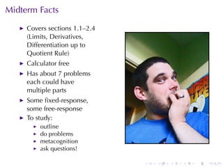 Midterm	Facts

     Covers	sections	1.1–2.4
     (Limits, Derivatives,
     Differentiation	up	to
     Quotient	Rule)
     Calculator	free
     Has	about	7	problems
     each	could	have
     multiple	parts
     Some	ﬁxed-response,
     some	free-response
     To	study:
         outline
         do	problems
         metacognition
         ask	questions!

                               .   .   .   .   .   .
 