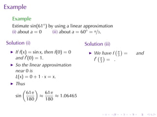Example
   Example
   Estimate sin(61◦ ) by	using	a	linear	approximation
   (i) about a = 0      (ii) about a = 60◦ = π/3.

Solution	(i)                          Solution	(ii)
                                                    ( )
    If f(x) = sin x, then f(0) = 0         We	have f π =          and
    and f′ (0) = 1.                          ( )     3
                                           f′ π = .
                                              3
    So	the	linear	approximation
    near 0 is
    L(x) = 0 + 1 · x = x.
    Thus
        (     )
          61π     61π
    sin         ≈     ≈ 1.06465
          180     180


                                               .      .   .   .   .     .
 