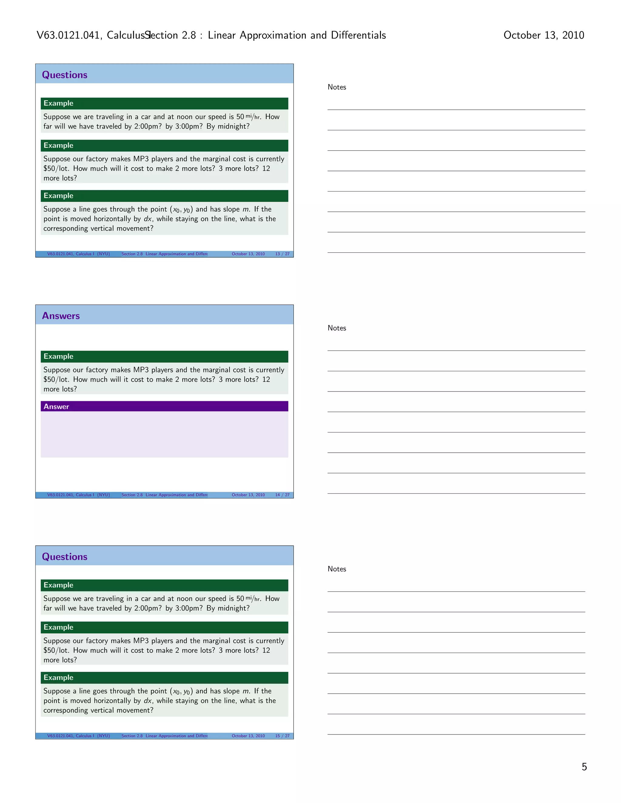 V63.0121.041, CalculusSection 2.8 : Linear Approximation and Diﬀerentials
                       I                                                                                                    October 13, 2010


 Questions
                                                                                                                    Notes

 Example
 Suppose we are traveling in a car and at noon our speed is 50 mi/hr. How
 far will we have traveled by 2:00pm? by 3:00pm? By midnight?

 Example
 Suppose our factory makes MP3 players and the marginal cost is currently
 $50/lot. How much will it cost to make 2 more lots? 3 more lots? 12
 more lots?

 Example
 Suppose a line goes through the point (x0 , y0 ) and has slope m. If the
 point is moved horizontally by dx, while staying on the line, what is the
 corresponding vertical movement?


  V63.0121.041, Calculus I (NYU)   Section 2.8 Linear Approximation and Diﬀerentials   October 13, 2010   13 / 27




 Answers
                                                                                                                    Notes


 Example
 Suppose our factory makes MP3 players and the marginal cost is currently
 $50/lot. How much will it cost to make 2 more lots? 3 more lots? 12
 more lots?

 Answer




  V63.0121.041, Calculus I (NYU)   Section 2.8 Linear Approximation and Diﬀerentials   October 13, 2010   14 / 27




 Questions
                                                                                                                    Notes

 Example
 Suppose we are traveling in a car and at noon our speed is 50 mi/hr. How
 far will we have traveled by 2:00pm? by 3:00pm? By midnight?

 Example
 Suppose our factory makes MP3 players and the marginal cost is currently
 $50/lot. How much will it cost to make 2 more lots? 3 more lots? 12
 more lots?

 Example
 Suppose a line goes through the point (x0 , y0 ) and has slope m. If the
 point is moved horizontally by dx, while staying on the line, what is the
 corresponding vertical movement?


  V63.0121.041, Calculus I (NYU)   Section 2.8 Linear Approximation and Diﬀerentials   October 13, 2010   15 / 27




                                                                                                                                           5
 