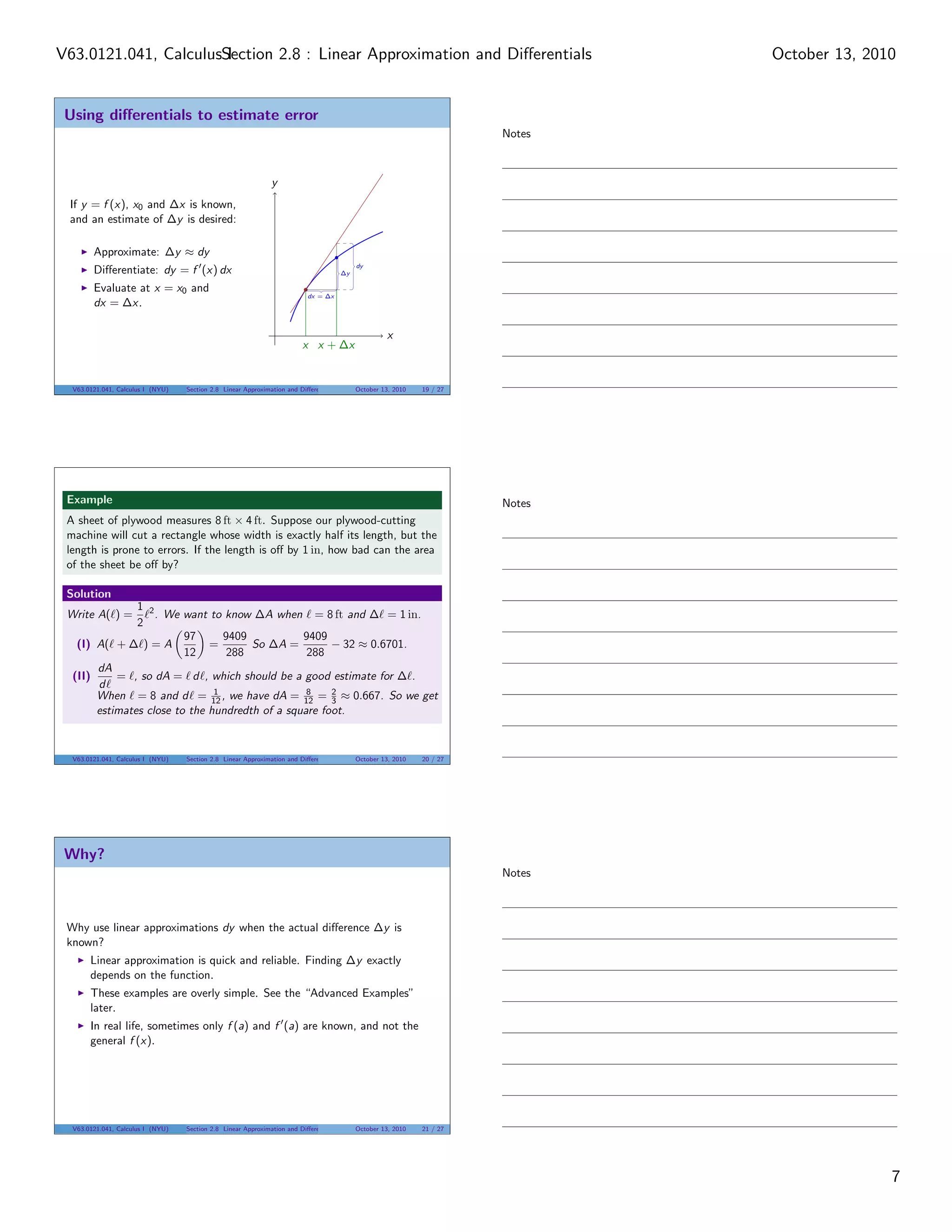 V63.0121.041, CalculusSection 2.8 : Linear Approximation and Diﬀerentials
                       I                                                                                                         October 13, 2010


 Using diﬀerentials to estimate error
                                                                                                                         Notes



                                                               y
 If y = f (x), x0 and ∆x is known,
 and an estimate of ∆y is desired:

        Approximate: ∆y ≈ dy
                                                                                            dy
        Diﬀerentiate: dy = f (x) dx                                                    ∆y

        Evaluate at x = x0 and
                                                                           dx = ∆x
        dx = ∆x.

                                                                                                      x
                                                                         x x + ∆x


  V63.0121.041, Calculus I (NYU)   Section 2.8 Linear Approximation and Diﬀerentials        October 13, 2010   19 / 27




 Example                                                                                                                 Notes
 A sheet of plywood measures 8 ft × 4 ft. Suppose our plywood-cutting
 machine will cut a rectangle whose width is exactly half its length, but the
 length is prone to errors. If the length is oﬀ by 1 in, how bad can the area
 of the sheet be oﬀ by?

 Solution
               1 2
 Write A( ) =      . We want to know ∆A when = 8 ft and ∆ = 1 in.
               2
                         97      9409           9409
   (I) A( + ∆ ) = A           =       So ∆A =         − 32 ≈ 0.6701.
                         12      288             288
       dA
  (II)     = , so dA = d , which should be a good estimate for ∆ .
       d
       When = 8 and d = 12 , we have dA = 12 = 2 ≈ 0.667. So we get
                               1                 8
                                                      3
       estimates close to the hundredth of a square foot.


  V63.0121.041, Calculus I (NYU)   Section 2.8 Linear Approximation and Diﬀerentials        October 13, 2010   20 / 27




 Why?
                                                                                                                         Notes



 Why use linear approximations dy when the actual diﬀerence ∆y is
 known?
       Linear approximation is quick and reliable. Finding ∆y exactly
       depends on the function.
       These examples are overly simple. See the “Advanced Examples”
       later.
       In real life, sometimes only f (a) and f (a) are known, and not the
       general f (x).




  V63.0121.041, Calculus I (NYU)   Section 2.8 Linear Approximation and Diﬀerentials        October 13, 2010   21 / 27




                                                                                                                                                7
 