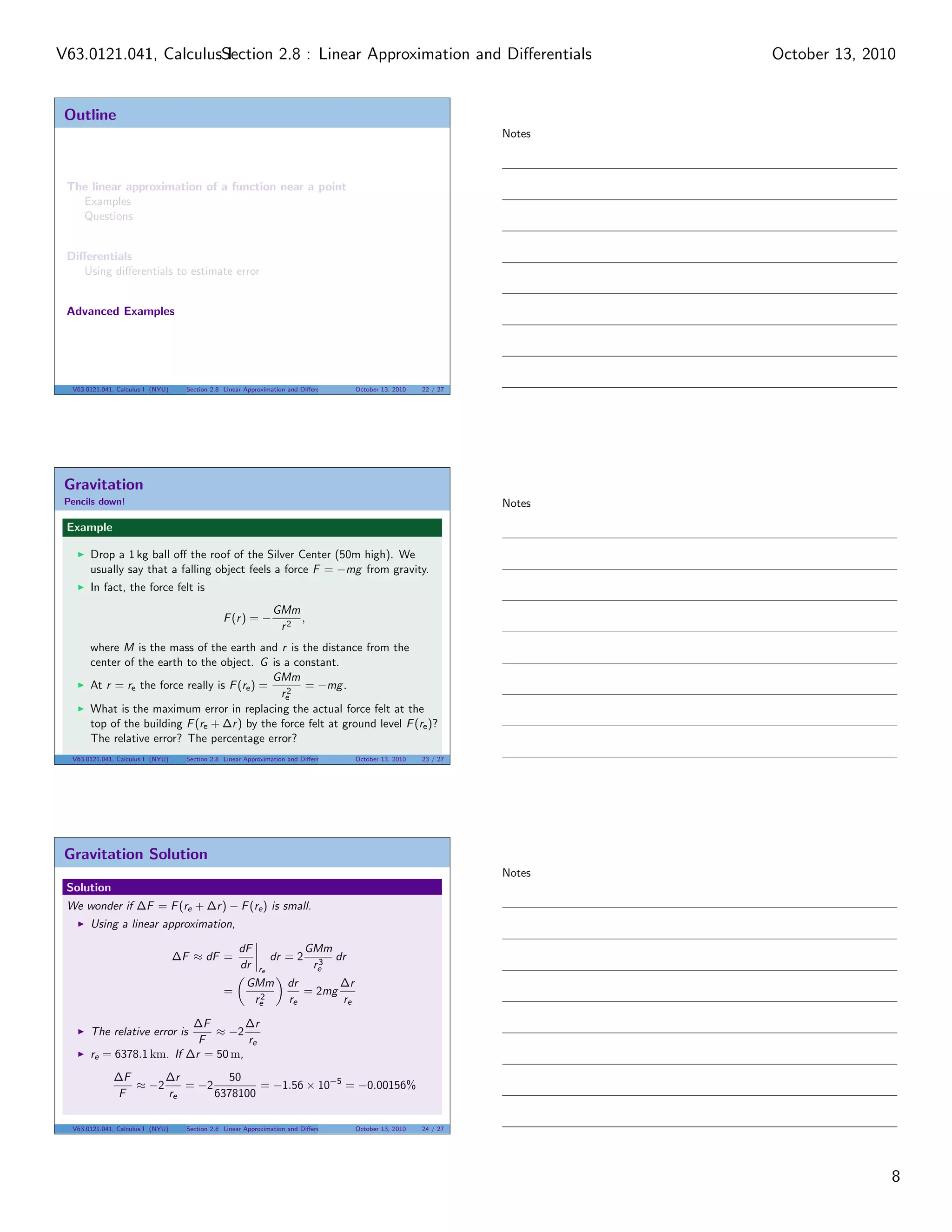 V63.0121.041, CalculusSection 2.8 : Linear Approximation and Diﬀerentials
                       I                                                                                                      October 13, 2010


 Outline
                                                                                                                      Notes



 The linear approximation of a function near a point
   Examples
   Questions


 Diﬀerentials
    Using diﬀerentials to estimate error


 Advanced Examples




  V63.0121.041, Calculus I (NYU)     Section 2.8 Linear Approximation and Diﬀerentials   October 13, 2010   22 / 27




 Gravitation
 Pencils down!                                                                                                        Notes

 Example

       Drop a 1 kg ball oﬀ the roof of the Silver Center (50m high). We
       usually say that a falling object feels a force F = −mg from gravity.
       In fact, the force felt is
                                                                 GMm
                                                 F (r ) = −          ,
                                                                  r2
       where M is the mass of the earth and r is the distance from the
       center of the earth to the object. G is a constant.
                                               GMm
       At r = re the force really is F (re ) =   2
                                                    = −mg .
                                                re
       What is the maximum error in replacing the actual force felt at the
       top of the building F (re + ∆r ) by the force felt at ground level F (re )?
       The relative error? The percentage error?
  V63.0121.041, Calculus I (NYU)     Section 2.8 Linear Approximation and Diﬀerentials   October 13, 2010   23 / 27




 Gravitation Solution
                                                                                                                      Notes
 Solution
 We wonder if ∆F = F (re + ∆r ) − F (re ) is small.
       Using a linear approximation,

                                                      dF                   GMm
                                   ∆F ≈ dF =                     dr = 2      3
                                                                               dr
                                                      dr    re              re
                                                        GMm           dr       ∆r
                                                 =        2
                                                                         = 2mg
                                                         re           re       re

                           ∆F        ∆r
       The relative error is   ≈ −2
                            F        re
       re = 6378.1 km. If ∆r = 50 m,
              ∆F      ∆r         50
                 ≈ −2    = −2         = −1.56 × 10−5 = −0.00156%
              F       re      6378100

  V63.0121.041, Calculus I (NYU)     Section 2.8 Linear Approximation and Diﬀerentials   October 13, 2010   24 / 27




                                                                                                                                             8
 