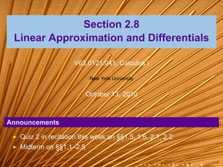 Section 2.8
 Linear Approximation and Differentials

                      V63.0121.041, Calculus I

                           New York University


                          October 13, 2010



Announcements

   Quiz 2 in recitation this week on §§1.5, 1.6, 2.1, 2.2
   Midterm on §§1.1–2.5

                                                 .   .   .   .   .   .
 
