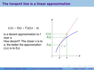 The tangent line is a linear approximation



                                                              y
                                                              .


     L(x) = f(a) + f′ (a)(x − a)

is a decent approximation to f                        L
                                                      . (x)                                .
near a.                                                f
                                                       .(x)                                .
How decent? The closer x is to
a, the better the approxmation                         f
                                                       .(a)               .
                                                                              .
                                                                              x−a
L(x) is to f(x)

                                                               .                                            x
                                                                                                            .
                                                                         a
                                                                         .          x
                                                                                    .

                                                                              .        .       .        .       .     .

 V63.0121.041, Calculus I (NYU)   Section 2.8 Linear Approximation and Differentials               October 13, 2010       6 / 27
 