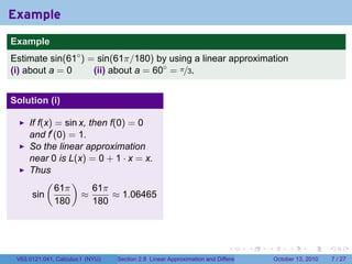Example
.
Example
Estimate sin(61◦ ) = sin(61π/180) by using a linear approximation
(i) about a = 0     (ii) about a = 60◦ = π/3.


Solution (i)

        If f(x) = sin x, then f(0) = 0
        and f′ (0) = 1.
        So the linear approximation
        near 0 is L(x) = 0 + 1 · x = x.
        Thus
             (      )
                61π       61π
         sin           ≈       ≈ 1.06465
                180       180

.

                                                                               .          .   .        .      .      .

    V63.0121.041, Calculus I (NYU)   Section 2.8 Linear Approximation and Differentials           October 13, 2010       7 / 27
 