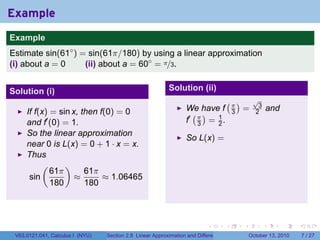 Example
.
Example
Estimate sin(61◦ ) = sin(61π/180) by using a linear approximation
(i) about a = 0     (ii) about a = 60◦ = π/3.


Solution (i)                                                   Solution (ii)
                                                                                          (π)          √
                                                                                                        3
                                                                      We have f                   =             and
        If f(x) = sin x, then f(0) = 0                                  ( )                   3        2
        and f′ (0) = 1.                                               f′ π = 1 .
                                                                         3   2
        So the linear approximation
                                                                      So L(x) =
        near 0 is L(x) = 0 + 1 · x = x.
        Thus
             (      )
                61π       61π
         sin           ≈       ≈ 1.06465
                180       180

.

                                                                               .          .       .         .         .   .

    V63.0121.041, Calculus I (NYU)   Section 2.8 Linear Approximation and Differentials               October 13, 2010        7 / 27
 