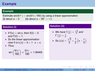 Example
.
Example
Estimate sin(61◦ ) = sin(61π/180) by using a linear approximation
(i) about a = 0     (ii) about a = 60◦ = π/3.


Solution (i)                                                   Solution (ii)
                                                                                          (π)          √
                                                                                                        3
                                                                      We have f                   =             and
        If f(x) = sin x, then f(0) = 0                                  ( )                   3        2
        and f′ (0) = 1.                                               f′ π = 1 .
                                                                         3   2                √
        So the linear approximation                                                             3 1(    π)
                                                                      So L(x) =                  +   x−
        near 0 is L(x) = 0 + 1 · x = x.                                                        2   2    3
        Thus
             (      )
                61π       61π
         sin           ≈       ≈ 1.06465
                180       180

.

                                                                               .          .       .         .         .   .

    V63.0121.041, Calculus I (NYU)   Section 2.8 Linear Approximation and Differentials               October 13, 2010        7 / 27
 