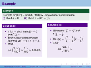 Example
.
Example
Estimate sin(61◦ ) = sin(61π/180) by using a linear approximation
(i) about a = 0     (ii) about a = 60◦ = π/3.


Solution (i)                                                   Solution (ii)
                                                                                          (π)          √
                                                                                                        3
                                                                      We have f                   =             and
        If f(x) = sin x, then f(0) = 0                                  ( )                   3        2
        and f′ (0) = 1.                                               f′ π = 1 .
                                                                         3   2                √
        So the linear approximation                                                             3 1(    π)
                                                                      So L(x) =                  +   x−
        near 0 is L(x) = 0 + 1 · x = x.                                                        2   2    3
        Thus                                                          Thus
             (      )                                                              (              )
                61π       61π                                                          61π
         sin           ≈       ≈ 1.06465                                     sin                      ≈
                180       180                                                          180


.

                                                                               .          .       .         .         .   .

    V63.0121.041, Calculus I (NYU)   Section 2.8 Linear Approximation and Differentials               October 13, 2010        7 / 27
 