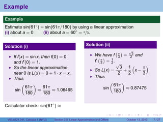 Example
.
Example
Estimate sin(61◦ ) = sin(61π/180) by using a linear approximation
(i) about a = 0     (ii) about a = 60◦ = π/3.


Solution (i)                                                   Solution (ii)
                                                                                          (π)          √
                                                                                                        3
                                                                      We have f                   =             and
        If f(x) = sin x, then f(0) = 0                                  ( )                   3        2
        and f′ (0) = 1.                                               f′ π = 1 .
                                                                         3   2                √
        So the linear approximation                                                             3 1(    π)
                                                                      So L(x) =                  +   x−
        near 0 is L(x) = 0 + 1 · x = x.                                                        2   2    3
        Thus                                                          Thus
             (      )                                                              (              )
                61π       61π                                                          61π
         sin           ≈       ≈ 1.06465                                     sin                      ≈ 0.87475
                180       180                                                          180


Calculator check: sin(61◦ ) ≈
.

                                                                               .          .       .         .         .   .

    V63.0121.041, Calculus I (NYU)   Section 2.8 Linear Approximation and Differentials               October 13, 2010        7 / 27
 