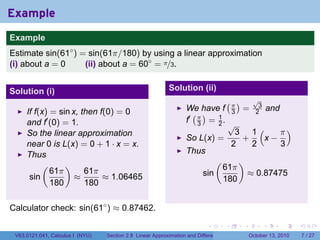 Example
.
Example
Estimate sin(61◦ ) = sin(61π/180) by using a linear approximation
(i) about a = 0     (ii) about a = 60◦ = π/3.


Solution (i)                                                   Solution (ii)
                                                                                          (π)          √
                                                                                                        3
                                                                      We have f                   =             and
        If f(x) = sin x, then f(0) = 0                                  ( )                   3        2
        and f′ (0) = 1.                                               f′ π = 1 .
                                                                         3   2                √
        So the linear approximation                                                             3 1(    π)
                                                                      So L(x) =                  +   x−
        near 0 is L(x) = 0 + 1 · x = x.                                                        2   2    3
        Thus                                                          Thus
             (      )                                                              (              )
                61π       61π                                                          61π
         sin           ≈       ≈ 1.06465                                     sin                      ≈ 0.87475
                180       180                                                          180


Calculator check: sin(61◦ ) ≈ 0.87462.
.

                                                                               .          .       .         .         .   .

    V63.0121.041, Calculus I (NYU)   Section 2.8 Linear Approximation and Differentials               October 13, 2010        7 / 27
 