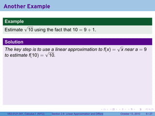 Another Example

Example
              √
Estimate       10 using the fact that 10 = 9 + 1.

Solution
                                                                                           √
The key step is to use a linear approximation to f(x) =
                    √                                                                       x near a = 9
to estimate f(10) = 10.




                                                                            .          .   .        .      .      .

 V63.0121.041, Calculus I (NYU)   Section 2.8 Linear Approximation and Differentials           October 13, 2010       9 / 27
 
