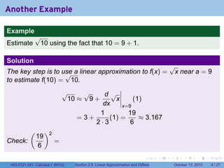 Another Example

Example
              √
Estimate       10 using the fact that 10 = 9 + 1.

Solution
                                                                                           √
The key step is to use a linear approximation to f(x) =
                    √                                                                       x near a = 9
to estimate f(10) = 10.
                             √    √     d√
                              10 ≈ 9 +      x     (1)
                                        dx    x=9
                                       1        19
                                 =3+      (1) =     ≈ 3.167
                                     2·3         6
           (        )2
               19
Check:                   =
               6
                                                                            .          .   .        .      .      .

 V63.0121.041, Calculus I (NYU)   Section 2.8 Linear Approximation and Differentials           October 13, 2010       9 / 27
 