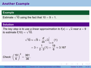Another Example

Example
              √
Estimate       10 using the fact that 10 = 9 + 1.

Solution
                                                                                           √
The key step is to use a linear approximation to f(x) =
                    √                                                                       x near a = 9
to estimate f(10) = 10.
                             √    √     d√
                              10 ≈ 9 +      x     (1)
                                        dx    x=9
                                       1        19
                                 =3+      (1) =     ≈ 3.167
                                     2·3         6
           (        )2
               19            361
Check:                   =       .
               6             36
                                                                            .          .   .        .      .      .

 V63.0121.041, Calculus I (NYU)   Section 2.8 Linear Approximation and Differentials           October 13, 2010       9 / 27
 