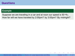 Questions

Example
Suppose we are traveling in a car and at noon our speed is 50 mi/hr.
How far will we have traveled by 2:00pm? by 3:00pm? By midnight?




                                                                            .          .   .         .      .     .

 V63.0121.041, Calculus I (NYU)   Section 2.8 Linear Approximation and Differentials           October 13, 2010   11 / 27
 