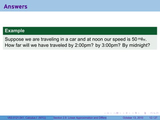 Answers


Example
Suppose we are traveling in a car and at noon our speed is 50 mi/hr.
How far will we have traveled by 2:00pm? by 3:00pm? By midnight?




                                                                            .          .   .         .       .    .

 V63.0121.041, Calculus I (NYU)   Section 2.8 Linear Approximation and Differentials           October 13, 2010   12 / 27
 