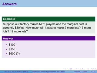 Answers


Example
Suppose our factory makes MP3 players and the marginal cost is
currently $50/lot. How much will it cost to make 2 more lots? 3 more
lots? 12 more lots?

Answer

      $100
      $150
      $600 (?)




                                                                            .          .   .         .       .    .

 V63.0121.041, Calculus I (NYU)   Section 2.8 Linear Approximation and Differentials           October 13, 2010   14 / 27
 